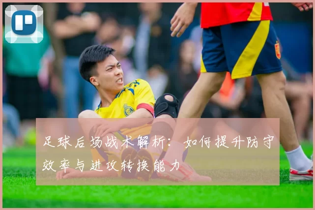 足球后场战术解析：如何提升防守效率与进攻转换能力