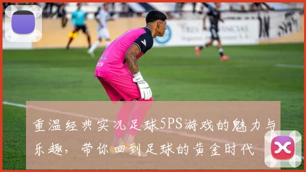 重温经典实况足球5PS游戏的魅力与乐趣，带你回到足球的黄金时代