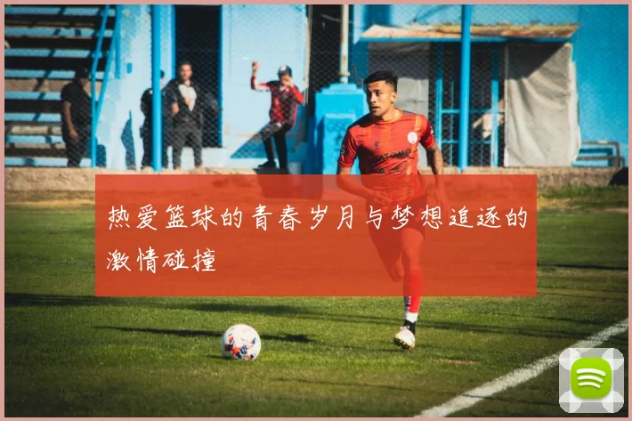 热爱篮球的青春岁月与梦想追逐的激情碰撞