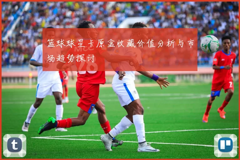 篮球球星卡原盒收藏价值分析与市场趋势探讨