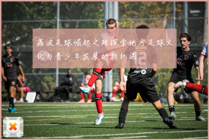 荔波足球崛起之路探索地方足球文化与青少年发展的新机遇