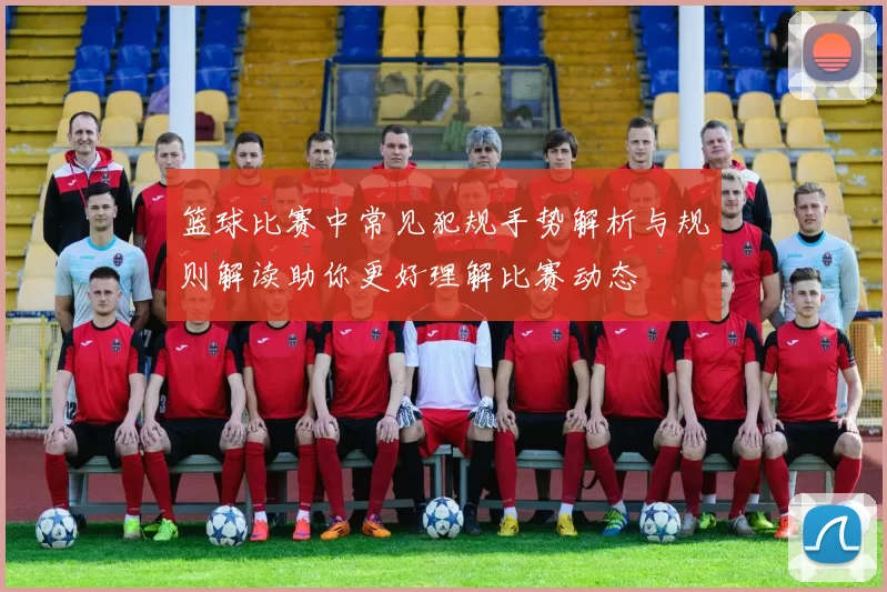 篮球比赛中常见犯规手势解析与规则解读助你更好理解比赛动态