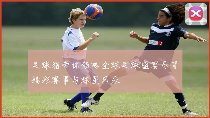 足球猎带你领略全球足球盛宴尽享精彩赛事与球星风采